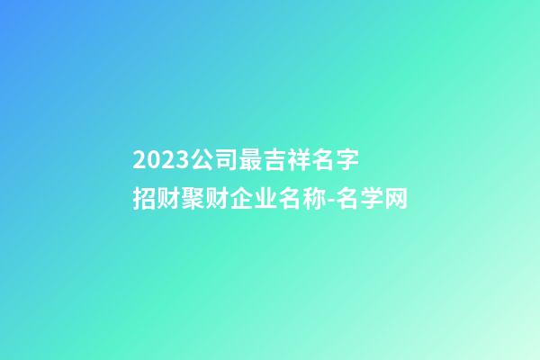 2023公司最吉祥名字 招财聚财企业名称-名学网-第1张-公司起名-玄机派